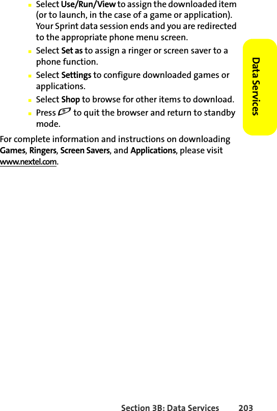 Section 3B: Data Services 203Data Services 䡲Select Use/Run/View to assign the downloaded item (or to launch, in the case of a game or application). Your Sprint data session ends and you are redirected to the appropriate phone menu screen.䡲Select Set as to assign a ringer or screen saver to a phone function.䡲Select Settings to configure downloaded games or applications.䡲Select Shop to browse for other items to download.䡲Press e to quit the browser and return to standby mode.For complete information and instructions on downloading Games, Ringers, Screen Savers, and Applications, please visit www.nextel.com.