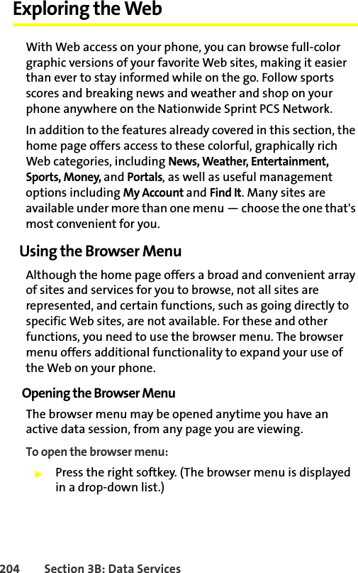 204 Section 3B: Data ServicesExploring the WebWith Web access on your phone, you can browse full-color graphic versions of your favorite Web sites, making it easier than ever to stay informed while on the go. Follow sports scores and breaking news and weather and shop on your phone anywhere on the Nationwide Sprint PCS Network.In addition to the features already covered in this section, the home page offers access to these colorful, graphically rich Web categories, including News, Weather, Entertainment, Sports, Money, and Portals, as well as useful management options including My Account and Find It. Many sites are available under more than one menu — choose the one that&apos;s most convenient for you.Using the Browser MenuAlthough the home page offers a broad and convenient array of sites and services for you to browse, not all sites are represented, and certain functions, such as going directly to specific Web sites, are not available. For these and other functions, you need to use the browser menu. The browser menu offers additional functionality to expand your use of the Web on your phone.Opening the Browser MenuThe browser menu may be opened anytime you have an active data session, from any page you are viewing. To open the browser menu:䊳Press the right softkey. (The browser menu is displayed in a drop-down list.)