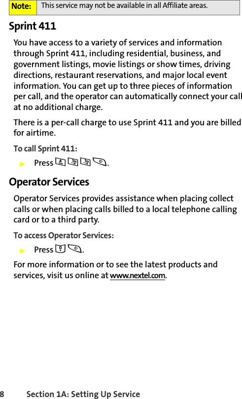 8 Section 1A: Setting Up Service Sprint 411You have access to a variety of services and information through Sprint 411, including residential, business, and government listings, movie listings or show times, driving directions, restaurant reservations, and major local event information. You can get up to three pieces of information per call, and the operator can automatically connect your call at no additional charge. There is a per-call charge to use Sprint 411 and you are billed for airtime.To call Sprint 411:䊳Press 4 1 1 s.Operator ServicesOperator Services provides assistance when placing collect calls or when placing calls billed to a local telephone calling card or to a third party.To access Operator Services:䊳Press 0 s.For more information or to see the latest products and services, visit us online at www.nextel.com.Note: This service may not be available in all Affiliate areas.