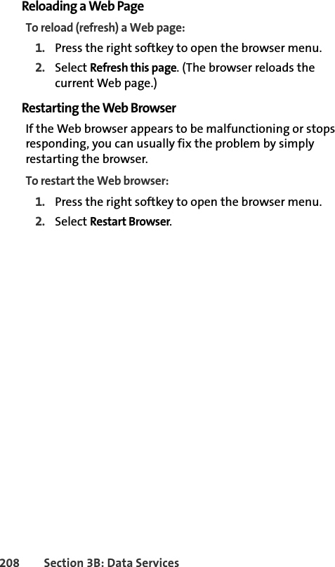 208 Section 3B: Data ServicesReloading a Web PageTo reload (refresh) a Web page:1. Press the right softkey to open the browser menu.2. Select Refresh this page. (The browser reloads the current Web page.)Restarting the Web BrowserIf the Web browser appears to be malfunctioning or stops responding, you can usually fix the problem by simply restarting the browser.To restart the Web browser:1. Press the right softkey to open the browser menu.2. Select Restart Browser.