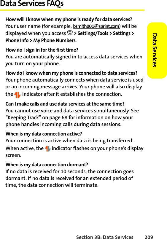 Section 3B: Data Services 209Data Services Data Services FAQsHow will I know when my phone is ready for data services?Your user name (for example, bsmith001@sprint.com) will be displayed when you access O &gt; Settings/Tools &gt; Settings &gt; Phone Info &gt; My Phone Numbers.How do I sign in for the first time?You are automatically signed in to access data services when you turn on your phone. How do I know when my phone is connected to data services?Your phone automatically connects when data service is used or an incoming message arrives. Your phone will also display the   indicator after it establishes the connection.Can I make calls and use data services at the same time?You cannot use voice and data services simultaneously. See “Keeping Track” on page 68 for information on how your phone handles incoming calls during data sessions.When is my data connection active?Your connection is active when data is being transferred. When active, the   indicator flashes on your phone’s display screen.When is my data connection dormant?If no data is received for 10 seconds, the connection goes dormant. If no data is received for an extended period of time, the data connection will terminate.