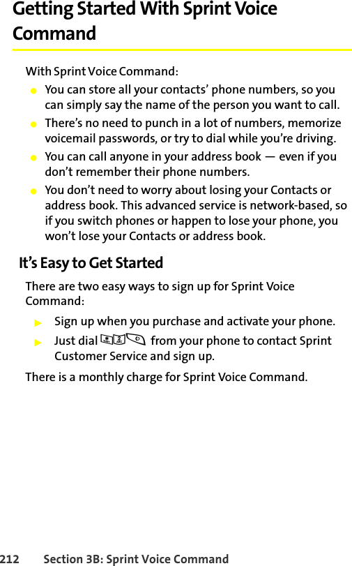 212 Section 3B: Sprint Voice CommandGetting Started With Sprint Voice CommandWith Sprint Voice Command:䢇You can store all your contacts’ phone numbers, so you can simply say the name of the person you want to call.䢇There’s no need to punch in a lot of numbers, memorize voicemail passwords, or try to dial while you’re driving.䢇You can call anyone in your address book — even if you don’t remember their phone numbers.䢇You don’t need to worry about losing your Contacts or address book. This advanced service is network-based, so if you switch phones or happen to lose your phone, you won’t lose your Contacts or address book.It’s Easy to Get StartedThere are two easy ways to sign up for Sprint Voice Command:䊳Sign up when you purchase and activate your phone.䊳Just dial *2s from your phone to contact Sprint Customer Service and sign up.There is a monthly charge for Sprint Voice Command.