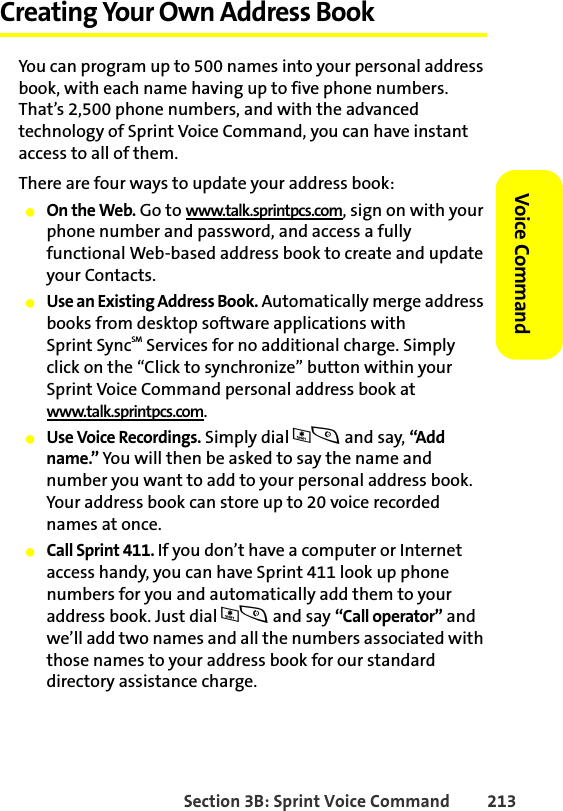 Section 3B: Sprint Voice Command 213Voice CommandCreating Your Own Address BookYou can program up to 500 names into your personal address book, with each name having up to five phone numbers. That’s 2,500 phone numbers, and with the advanced technology of Sprint Voice Command, you can have instant access to all of them. There are four ways to update your address book:䢇On the Web. Go to www.talk.sprintpcs.com, sign on with your phone number and password, and access a fully functional Web-based address book to create and update your Contacts.䢇Use an Existing Address Book. Automatically merge address books from desktop software applications with Sprint SyncSM Services for no additional charge. Simply click on the “Click to synchronize” button within your Sprint Voice Command personal address book at www.talk.sprintpcs.com.䢇Use Voice Recordings. Simply dial *s and say, “Add name.” You will then be asked to say the name and number you want to add to your personal address book. Your address book can store up to 20 voice recorded names at once.䢇Call Sprint 411. If you don’t have a computer or Internet access handy, you can have Sprint 411 look up phone numbers for you and automatically add them to your address book. Just dial *s and say “Call operator” and we’ll add two names and all the numbers associated with those names to your address book for our standard directory assistance charge.