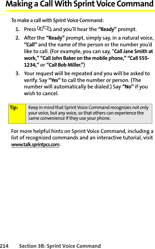 214 Section 3B: Sprint Voice CommandMaking a Call With Sprint Voice CommandTo make a call with Sprint Voice Command:1. Press *s and you’ll hear the “Ready” prompt.2. After the “Ready” prompt, simply say, in a natural voice, “Call” and the name of the person or the number you’d like to call. (For example, you can say, “Call Jane Smith at work,” “Call John Baker on the mobile phone,” “Call 555-1234,” or “Call Bob Miller.”)3. Your request will be repeated and you will be asked to verify. Say “Yes” to call the number or person. (The number will automatically be dialed.) Say “No” if you wish to cancel. For more helpful hints on Sprint Voice Command, including a list of recognized commands and an interactive tutorial, visit www.talk.sprintpcs.com.Tip: Keep in mind that Sprint Voice Command recognizes not only your voice, but any voice, so that others can experience the same convenience if they use your phone.