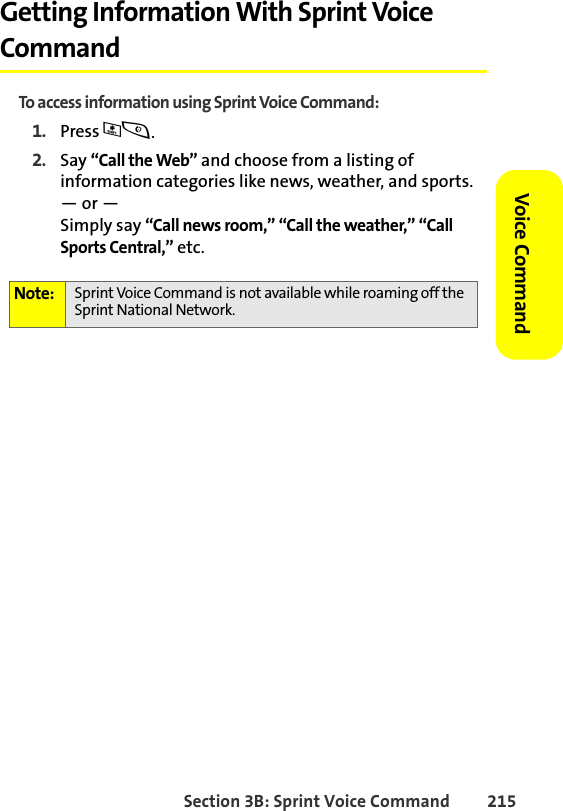 Section 3B: Sprint Voice Command 215Voice CommandGetting Information With Sprint Voice CommandTo access information using Sprint Voice Command:1. Press *s.2. Say “Call the Web” and choose from a listing of information categories like news, weather, and sports.— or —Simply say “Call news room,” “Call the weather,” “Call Sports Central,” etc. Note: Sprint Voice Command is not available while roaming off the Sprint National Network.