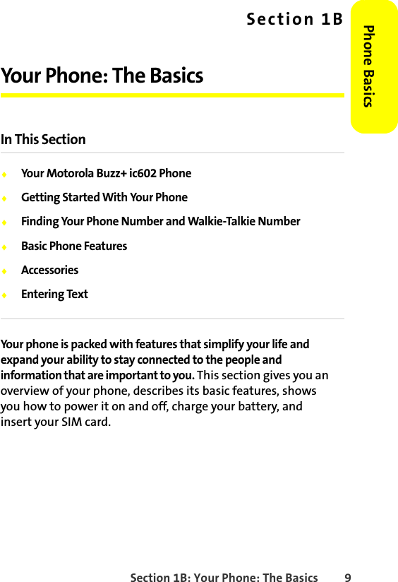 Section 1B: Your Phone: The Basics 9Phone BasicsSection 1BYour Phone: The BasicsIn This Section⽧Your Motorola Buzz+ ic602 Phone⽧Getting Started With Your Phone⽧Finding Your Phone Number and Walkie-Talkie Number⽧Basic Phone Features⽧Accessories⽧Entering TextYour phone is packed with features that simplify your life and expand your ability to stay connected to the people and information that are important to you. This section gives you an overview of your phone, describes its basic features, shows you how to power it on and off, charge your battery, and insert your SIM card. 
