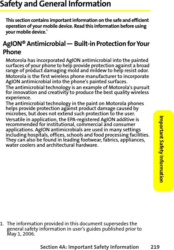 Section 4A: Important Safety Information 219Important Safety Information Safety and General InformationThis section contains important information on the safe and efficient operation of your mobile device. Read this information before using your mobile device.1AgION® Antimicrobial — Built-in Protection for Your PhoneMotorola has incorporated AgION antimicrobial into the painted surfaces of your phone to help provide protection against a broad range of product damaging mold and mildew to help resist odor.Motorola is the first wireless phone manufacturer to incorporate AgION antimicrobial into the phone&apos;s painted surfaces.The antimicrobial technology is an example of Motorola&apos;s pursuit for innovation and creativity to produce the best quality wireless experience.The antimicrobial technology in the paint on Motorola phones helps provide protection against product damage caused by microbes, but does not extend such protection to the user. Versatile in application, the EPA-registered AgION additive is recommended for institutional, commercial and consumer applications. AgION antimicrobials are used in many settings including hospitals, offices, schools and food processing facilities. They can also be found in leading footwear, fabrics, appliances, water coolers and architectural hardware.1. The information provided in this document supersedes the general safety information in user’s guides published prior to May 1, 2006.