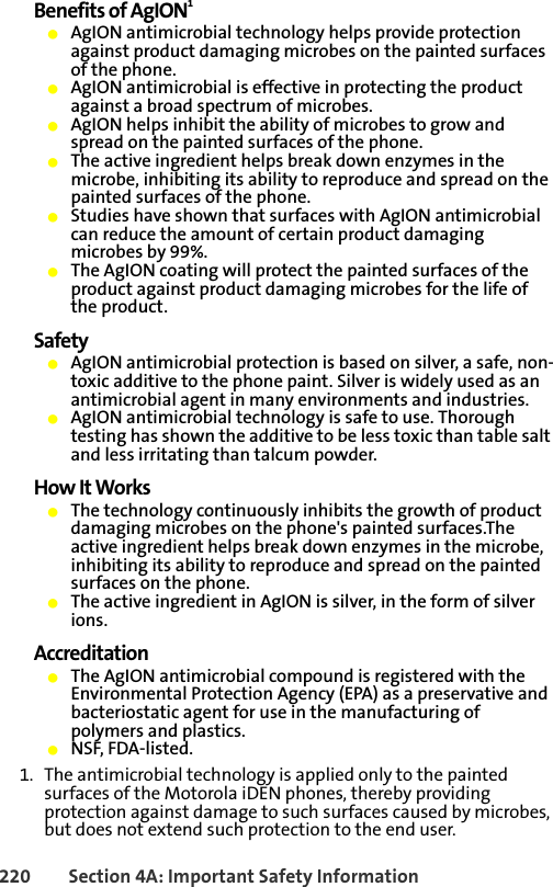 220 Section 4A: Important Safety InformationBenefits of AgION1䢇AgION antimicrobial technology helps provide protection against product damaging microbes on the painted surfaces of the phone.䢇AgION antimicrobial is effective in protecting the product against a broad spectrum of microbes.䢇AgION helps inhibit the ability of microbes to grow and spread on the painted surfaces of the phone. 䢇The active ingredient helps break down enzymes in the microbe, inhibiting its ability to reproduce and spread on the painted surfaces of the phone.䢇Studies have shown that surfaces with AgION antimicrobial can reduce the amount of certain product damaging microbes by 99%.䢇The AgION coating will protect the painted surfaces of the product against product damaging microbes for the life of the product.Safety䢇AgION antimicrobial protection is based on silver, a safe, non-toxic additive to the phone paint. Silver is widely used as an antimicrobial agent in many environments and industries.䢇AgION antimicrobial technology is safe to use. Thorough testing has shown the additive to be less toxic than table salt and less irritating than talcum powder.How It Works䢇The technology continuously inhibits the growth of product damaging microbes on the phone&apos;s painted surfaces.The active ingredient helps break down enzymes in the microbe, inhibiting its ability to reproduce and spread on the painted surfaces on the phone.䢇The active ingredient in AgION is silver, in the form of silver ions.Accreditation䢇The AgION antimicrobial compound is registered with the Environmental Protection Agency (EPA) as a preservative and bacteriostatic agent for use in the manufacturing of polymers and plastics. 䢇NSF, FDA-listed.1. The antimicrobial technology is applied only to the painted surfaces of the Motorola iDEN phones, thereby providing protection against damage to such surfaces caused by microbes, but does not extend such protection to the end user.