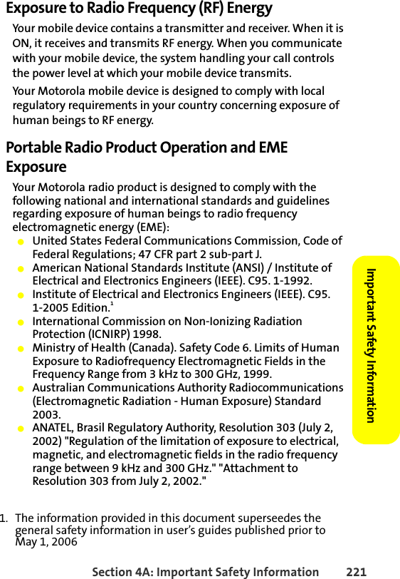 Section 4A: Important Safety Information 221Important Safety Information Exposure to Radio Frequency (RF) EnergyYour mobile device contains a transmitter and receiver. When it is ON, it receives and transmits RF energy. When you communicate with your mobile device, the system handling your call controls the power level at which your mobile device transmits.Your Motorola mobile device is designed to comply with local regulatory requirements in your country concerning exposure of human beings to RF energy.Portable Radio Product Operation and EME ExposureYour Motorola radio product is designed to comply with the following national and international standards and guidelines regarding exposure of human beings to radio frequency electromagnetic energy (EME):䢇United States Federal Communications Commission, Code of Federal Regulations; 47 CFR part 2 sub-part J.䢇American National Standards Institute (ANSI) / Institute of Electrical and Electronics Engineers (IEEE). C95. 1-1992.䢇Institute of Electrical and Electronics Engineers (IEEE). C95. 1-2005 Edition.1䢇International Commission on Non-Ionizing Radiation Protection (ICNIRP) 1998.䢇Ministry of Health (Canada). Safety Code 6. Limits of Human Exposure to Radiofrequency Electromagnetic Fields in the Frequency Range from 3 kHz to 300 GHz, 1999.䢇Australian Communications Authority Radiocommunications (Electromagnetic Radiation - Human Exposure) Standard 2003.䢇ANATEL, Brasil Regulatory Authority, Resolution 303 (July 2, 2002) &quot;Regulation of the limitation of exposure to electrical, magnetic, and electromagnetic fields in the radio frequency range between 9 kHz and 300 GHz.&quot; &quot;Attachment to Resolution 303 from July 2, 2002.&quot; 1. The information provided in this document superseedes the general safety information in user’s guides published prior to May 1, 2006