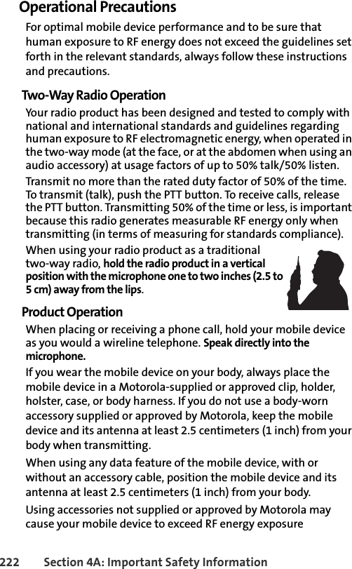 222 Section 4A: Important Safety InformationOperational PrecautionsFor optimal mobile device performance and to be sure that human exposure to RF energy does not exceed the guidelines set forth in the relevant standards, always follow these instructions and precautions.Two-Way Radio OperationYour radio product has been designed and tested to comply with national and international standards and guidelines regarding human exposure to RF electromagnetic energy, when operated in the two-way mode (at the face, or at the abdomen when using an audio accessory) at usage factors of up to 50% talk/50% listen.Transmit no more than the rated duty factor of 50% of the time. To transmit (talk), push the PTT button. To receive calls, release the PTT button. Transmitting 50% of the time or less, is important because this radio generates measurable RF energy only when transmitting (in terms of measuring for standards compliance).When using your radio product as a traditional two-way radio, hold the radio product in a vertical position with the microphone one to two inches (2.5 to 5 cm) away from the lips.Product OperationWhen placing or receiving a phone call, hold your mobile device as you would a wireline telephone. Speak directly into the microphone.If you wear the mobile device on your body, always place the mobile device in a Motorola-supplied or approved clip, holder, holster, case, or body harness. If you do not use a body-worn accessory supplied or approved by Motorola, keep the mobile device and its antenna at least 2.5 centimeters (1 inch) from your body when transmitting.When using any data feature of the mobile device, with or without an accessory cable, position the mobile device and its antenna at least 2.5 centimeters (1 inch) from your body.Using accessories not supplied or approved by Motorola may cause your mobile device to exceed RF energy exposure 