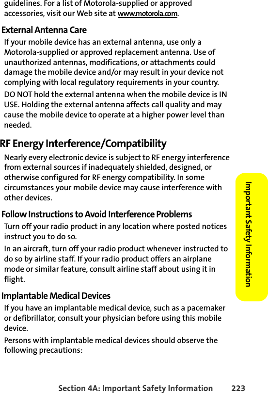 Section 4A: Important Safety Information 223Important Safety Information guidelines. For a list of Motorola-supplied or approved accessories, visit our Web site at www.motorola.com.External Antenna CareIf your mobile device has an external antenna, use only a Motorola-supplied or approved replacement antenna. Use of unauthorized antennas, modifications, or attachments could damage the mobile device and/or may result in your device not complying with local regulatory requirements in your country.DO NOT hold the external antenna when the mobile device is IN USE. Holding the external antenna affects call quality and may cause the mobile device to operate at a higher power level than needed.RF Energy Interference/CompatibilityNearly every electronic device is subject to RF energy interference from external sources if inadequately shielded, designed, or otherwise configured for RF energy compatibility. In some circumstances your mobile device may cause interference with other devices.Follow Instructions to Avoid Interference ProblemsTurn off your radio product in any location where posted notices instruct you to do so. In an aircraft, turn off your radio product whenever instructed to do so by airline staff. If your radio product offers an airplane mode or similar feature, consult airline staff about using it in flight.Implantable Medical DevicesIf you have an implantable medical device, such as a pacemaker or defibrillator, consult your physician before using this mobile device.Persons with implantable medical devices should observe the following precautions: