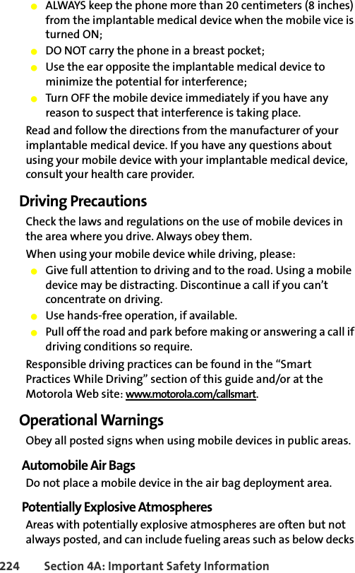 224 Section 4A: Important Safety Information䢇ALWAYS keep the phone more than 20 centimeters (8 inches) from the implantable medical device when the mobile vice is turned ON;䢇DO NOT carry the phone in a breast pocket;䢇Use the ear opposite the implantable medical device to minimize the potential for interference;䢇Turn OFF the mobile device immediately if you have any reason to suspect that interference is taking place.Read and follow the directions from the manufacturer of your implantable medical device. If you have any questions about using your mobile device with your implantable medical device, consult your health care provider.Driving PrecautionsCheck the laws and regulations on the use of mobile devices in the area where you drive. Always obey them.When using your mobile device while driving, please:䢇Give full attention to driving and to the road. Using a mobile device may be distracting. Discontinue a call if you can’t concentrate on driving.䢇Use hands-free operation, if available.䢇Pull off the road and park before making or answering a call if driving conditions so require.Responsible driving practices can be found in the “Smart Practices While Driving” section of this guide and/or at the Motorola Web site: www.motorola.com/callsmart.Operational WarningsObey all posted signs when using mobile devices in public areas.Automobile Air BagsDo not place a mobile device in the air bag deployment area.Potentially Explosive AtmospheresAreas with potentially explosive atmospheres are often but not always posted, and can include fueling areas such as below decks 