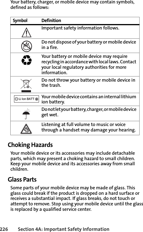 226 Section 4A: Important Safety InformationYour battery, charger, or mobile device may contain symbols, defined as follows:Choking HazardsYour mobile device or its accessories may include detachable parts, which may present a choking hazard to small children. Keep your mobile device and its accessories away from small children.Glass PartsSome parts of your mobile device may be made of glass. This glass could break if the product is dropped on a hard surface or receives a substantial impact. If glass breaks, do not touch or attempt to remove. Stop using your mobile device until the glass is replaced by a qualified service center.Symbol DefinitionImportant safety information follows.Do not dispose of your battery or mobile device in a fire.Your battery or mobile device may require recycling in accordance with local laws. Contact your local regulatory authorities for more information.Do not throw your battery or mobile device in the trash.Your mobile device contains an internal lithium ion battery.Do not let your battery, charger, or mobile device get wet.Listening at full volume to music or voice through a handset may damage your hearing. 032374o032376o032375o032378oLi Ion BATT