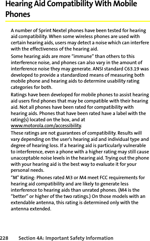 228 Section 4A: Important Safety InformationHearing Aid Compatibility With Mobile PhonesA number of Sprint Nextel phones have been tested for hearing aid compatibility. When some wireless phones are used with certain hearing aids, users may detect a noise which can interfere with the effectiveness of the hearing aid. Some hearing aids are more “immune” than others to this interference noise, and phones can also vary in the amount of interference noise they may generate. ANSI standard C63.19 was developed to provide a standardized means of measuring both mobile phone and hearing aids to determine usability rating categories for both. Ratings have been developed for mobile phones to assist hearing aid users find phones that may be compatible with their hearing aid. Not all phones have been rated for compatibility with hearing aids. Phones that have been rated have a label with the rating(s) located on the box, and atwww.motorola.com/accessibility. These ratings are not guarantees of compatibility. Results will vary depending on the user&apos;s hearing aid and individual type and degree of hearing loss. If a hearing aid is particularly vulnerable to interference, even a phone with a higher rating may still cause unacceptable noise levels in the hearing aid. Trying out the phone with your hearing aid is the best way to evaluate it for your personal needs.“M” Rating: Phones rated M3 or M4 meet FCC requirements for hearing aid compatibility and are likely to generate less interference to hearing aids than unrated phones. (M4 is the “better” or higher of the two ratings.) On those models with an extendable antenna, this rating is determined only with the antenna extended.