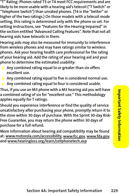 Section 4A: Important Safety Information 229Important Safety Information “T” Rating: Phones rated T3 or T4 meet FCC requirements and are likely to be more usable with a hearing aid&apos;s telecoil (“T Switch” or “Telephone Switch”) than unrated phones. (T4 is the “better” or higher of the two ratings.) On those models with a telecoil mode setting, this rating is determined only with the phone so set. For setting instructions, see “Features for the Hearing Impaired” in the section entitled “Advanced Calling Features”. Note that not all hearing aids have telecoils in them.Hearing aids may also be measured for immunity to interference from wireless phones and may have ratings similar to wireless phones. Ask your hearing health care professional for the rating of your hearing aid. Add the rating of your hearing aid and your phone to determine the estimated usability: 䢇Any combined rating equal to or greater than six offers excellent use.䢇Any combined rating equal to five is considered normal use.䢇Any combined rating equal to four is considered usable.Thus, if you use an M3 phone with a M3 hearing aid you will have a combined rating of six for “excellent use.” This methodology applies equally for T ratings.Should you experience interference or find the quality of service unsatisfactory after purchasing your phone, promptly return it to the store within 30 days of purchase. With the Sprint 30-day Risk-Free Guarantee, you may return the phone within 30 days of purchase for a full refund.More information about hearing aid compatibility may be found at: www.motorola.com/accessibility, www.fcc.gov, www.fda.gov, and www.hearingloss.org/learn/cellphonetech.asp