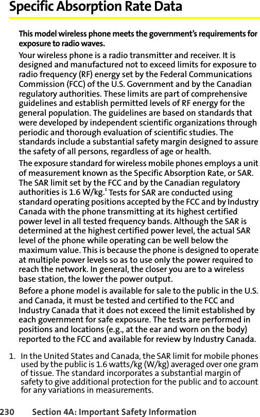 230 Section 4A: Important Safety InformationSpecific Absorption Rate DataThis model wireless phone meets the government’s requirements for exposure to radio waves.Your wireless phone is a radio transmitter and receiver. It is designed and manufactured not to exceed limits for exposure to radio frequency (RF) energy set by the Federal Communications Commission (FCC) of the U.S. Government and by the Canadian regulatory authorities. These limits are part of comprehensive guidelines and establish permitted levels of RF energy for the general population. The guidelines are based on standards that were developed by independent scientific organizations through periodic and thorough evaluation of scientific studies. The standards include a substantial safety margin designed to assure the safety of all persons, regardless of age or health.The exposure standard for wireless mobile phones employs a unit of measurement known as the Specific Absorption Rate, or SAR. The SAR limit set by the FCC and by the Canadian regulatory authorities is 1.6 W/kg.1 Tests for SAR are conducted using standard operating positions accepted by the FCC and by Industry Canada with the phone transmitting at its highest certified power level in all tested frequency bands. Although the SAR is determined at the highest certified power level, the actual SAR level of the phone while operating can be well below the maximum value. This is because the phone is designed to operate at multiple power levels so as to use only the power required to reach the network. In general, the closer you are to a wireless base station, the lower the power output.Before a phone model is available for sale to the public in the U.S. and Canada, it must be tested and certified to the FCC and Industry Canada that it does not exceed the limit established by each government for safe exposure. The tests are performed in positions and locations (e.g., at the ear and worn on the body) reported to the FCC and available for review by Industry Canada. 1. In the United States and Canada, the SAR limit for mobile phones used by the public is 1.6 watts/kg (W/kg) averaged over one gram of tissue. The standard incorporates a substantial margin of safety to give additional protection for the public and to account for any variations in measurements.