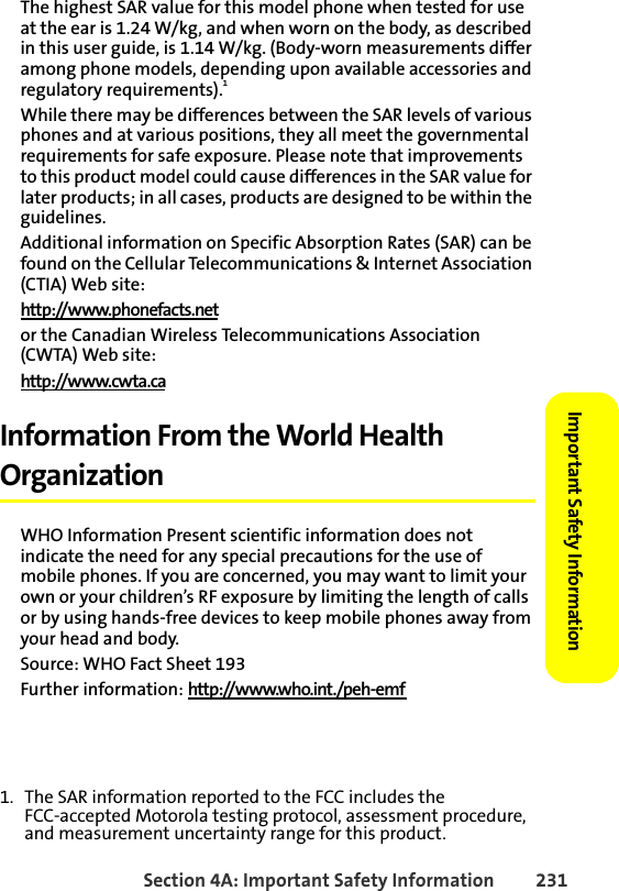 Section 4A: Important Safety Information 231Important Safety Information The highest SAR value for this model phone when tested for use at the ear is 1.24 W/kg, and when worn on the body, as described in this user guide, is 1.14 W/kg. (Body-worn measurements differ among phone models, depending upon available accessories and regulatory requirements).1While there may be differences between the SAR levels of various phones and at various positions, they all meet the governmental requirements for safe exposure. Please note that improvements to this product model could cause differences in the SAR value for later products; in all cases, products are designed to be within the guidelines.Additional information on Specific Absorption Rates (SAR) can be found on the Cellular Telecommunications &amp; Internet Association (CTIA) Web site:http://www.phonefacts.netor the Canadian Wireless Telecommunications Association (CWTA) Web site:http://www.cwta.caInformation From the World Health OrganizationWHO Information Present scientific information does not indicate the need for any special precautions for the use of mobile phones. If you are concerned, you may want to limit your own or your children’s RF exposure by limiting the length of calls or by using hands-free devices to keep mobile phones away from your head and body.Source: WHO Fact Sheet 193Further information: http://www.who.int./peh-emf 1. The SAR information reported to the FCC includes the FCC-accepted Motorola testing protocol, assessment procedure, and measurement uncertainty range for this product.