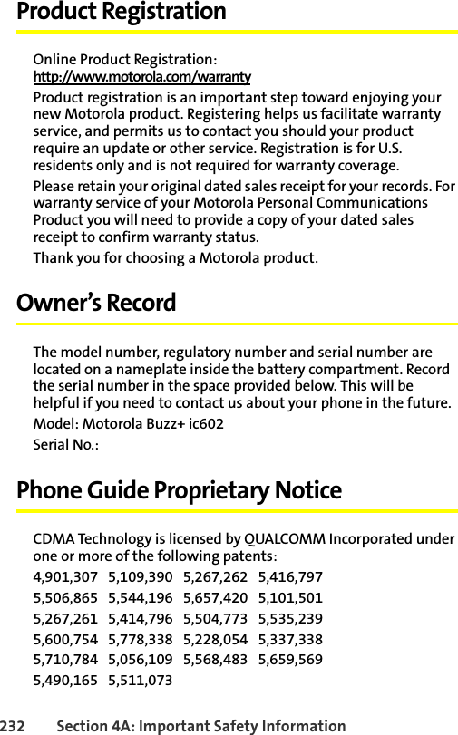232 Section 4A: Important Safety InformationProduct RegistrationOnline Product Registration:http://www.motorola.com/warrantyProduct registration is an important step toward enjoying your new Motorola product. Registering helps us facilitate warranty service, and permits us to contact you should your product require an update or other service. Registration is for U.S. residents only and is not required for warranty coverage.Please retain your original dated sales receipt for your records. For warranty service of your Motorola Personal Communications Product you will need to provide a copy of your dated sales receipt to confirm warranty status.Thank you for choosing a Motorola product.Owner’s RecordThe model number, regulatory number and serial number are located on a nameplate inside the battery compartment. Record the serial number in the space provided below. This will be helpful if you need to contact us about your phone in the future.Model: Motorola Buzz+ ic602Serial No.: Phone Guide Proprietary NoticeCDMA Technology is licensed by QUALCOMM Incorporated under one or more of the following patents:4,901,307   5,109,390   5,267,262   5,416,797   5,506,865   5,544,196   5,657,420   5,101,501   5,267,261   5,414,796   5,504,773   5,535,239   5,600,754   5,778,338   5,228,054   5,337,338   5,710,784   5,056,109   5,568,483   5,659,569   5,490,165   5,511,073 