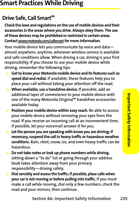 Section 4A: Important Safety Information 235Important Safety Information Smart Practices While DrivingDrive Safe, Call SmartSM Check the laws and regulations on the use of mobile devices and their accessories in the areas where you drive. Always obey them. The use of these devices may be prohibited or restricted in certain areas. Contact www.motorola.com/callsmart for more information.Your mobile device lets you communicate by voice and data—almost anywhere, anytime, wherever wireless service is available and safe conditions allow. When driving a car, driving is your first responsibility. If you choose to use your mobile device while driving, remember the following tips:䢇Get to know your Motorola mobile device and its features such as speed dial and redial. If available, these features help you to place your call without taking your attention off the road.䢇When available, use a handsfree device. If possible, add an additional layer of convenience to your mobile device with one of the many Motorola Original™ handsfree accessories available today.䢇Position your mobile device within easy reach. Be able to access your mobile device without removing your eyes from the road. If you receive an incoming call at an inconvenient time, if possible, let your voicemail answer it for you.䢇Let the person you are speaking with know you are driving; if necessary, suspend the call in heavy traffic or hazardous weather conditions. Rain, sleet, snow, ice, and even heavy traffic can be hazardous.䢇Do not take notes or look up phone numbers while driving. Jotting down a “to do” list or going through your address book takes attention away from your primary responsibility—driving safely.䢇Dial sensibly and assess the traffic; if possible, place calls when your car is not moving or before pulling into traffic. If you must make a call while moving, dial only a few numbers, check the road and your mirrors, then continue.