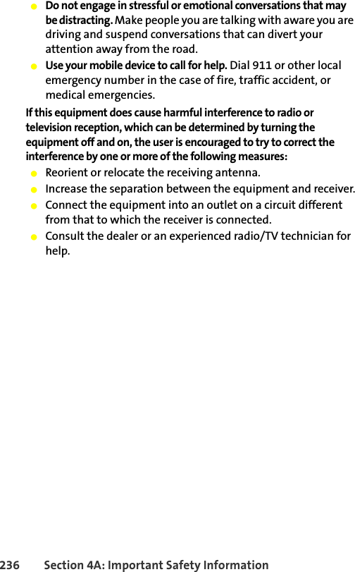 236 Section 4A: Important Safety Information䢇Do not engage in stressful or emotional conversations that may be distracting. Make people you are talking with aware you are driving and suspend conversations that can divert your attention away from the road.䢇Use your mobile device to call for help. Dial 911 or other local emergency number in the case of fire, traffic accident, or medical emergencies.If this equipment does cause harmful interference to radio or television reception, which can be determined by turning the equipment off and on, the user is encouraged to try to correct the interference by one or more of the following measures:䢇Reorient or relocate the receiving antenna.䢇Increase the separation between the equipment and receiver.䢇Connect the equipment into an outlet on a circuit different from that to which the receiver is connected.䢇Consult the dealer or an experienced radio/TV technician for help.