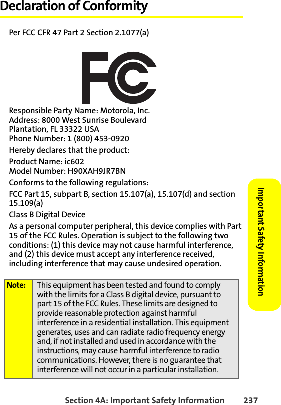 Section 4A: Important Safety Information 237Important Safety Information Declaration of ConformityPer FCC CFR 47 Part 2 Section 2.1077(a)Responsible Party Name: Motorola, Inc.Address: 8000 West Sunrise BoulevardPlantation, FL 33322 USAPhone Number: 1 (800) 453-0920Hereby declares that the product:Product Name: ic602Model Number: H90XAH9JR7BNConforms to the following regulations:FCC Part 15, subpart B, section 15.107(a), 15.107(d) and section 15.109(a)Class B Digital DeviceAs a personal computer peripheral, this device complies with Part 15 of the FCC Rules. Operation is subject to the following two conditions: (1) this device may not cause harmful interference, and (2) this device must accept any interference received, including interference that may cause undesired operation.Note: This equipment has been tested and found to comply with the limits for a Class B digital device, pursuant to part 15 of the FCC Rules. These limits are designed to provide reasonable protection against harmful interference in a residential installation. This equipment generates, uses and can radiate radio frequency energy and, if not installed and used in accordance with the instructions, may cause harmful interference to radio communications. However, there is no guarantee that interference will not occur in a particular installation.