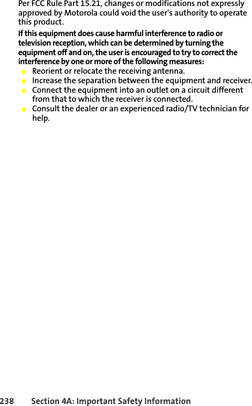 238 Section 4A: Important Safety InformationPer FCC Rule Part 15.21, changes or modifications not expressly approved by Motorola could void the user&apos;s authority to operate this product.If this equipment does cause harmful interference to radio or television reception, which can be determined by turning the equipment off and on, the user is encouraged to try to correct the interference by one or more of the following measures:䢇Reorient or relocate the receiving antenna.䢇Increase the separation between the equipment and receiver.䢇Connect the equipment into an outlet on a circuit different from that to which the receiver is connected.䢇Consult the dealer or an experienced radio/TV technician for help.