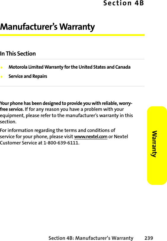 Section 4B: Manufacturer’s Warranty 239Warranty Section 4BManufacturer’s WarrantyIn This Section⽧Motorola Limited Warranty for the United States and Canada⽧Service and RepairsYour phone has been designed to provide you with reliable, worry-free service. If for any reason you have a problem with your equipment, please refer to the manufacturer’s warranty in this section.For information regarding the terms and conditions of service for your phone, please visit www.nextel.com or Nextel Customer Service at 1-800-639-6111.