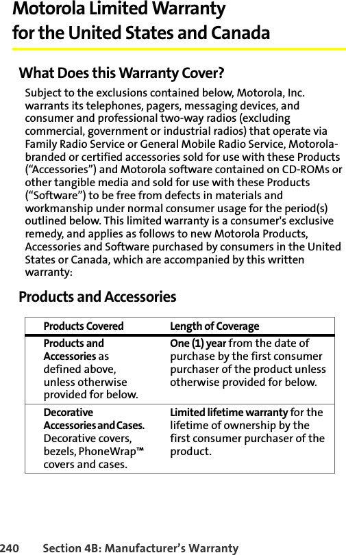 240 Section 4B: Manufacturer’s WarrantyMotorola Limited Warranty for the United States and CanadaWhat Does this Warranty Cover?Subject to the exclusions contained below, Motorola, Inc. warrants its telephones, pagers, messaging devices, and consumer and professional two-way radios (excluding commercial, government or industrial radios) that operate via Family Radio Service or General Mobile Radio Service, Motorola-branded or certified accessories sold for use with these Products (“Accessories”) and Motorola software contained on CD-ROMs or other tangible media and sold for use with these Products (“Software”) to be free from defects in materials and workmanship under normal consumer usage for the period(s) outlined below. This limited warranty is a consumer&apos;s exclusive remedy, and applies as follows to new Motorola Products, Accessories and Software purchased by consumers in the United States or Canada, which are accompanied by this written warranty:Products and AccessoriesProducts Covered Length of CoverageProducts and Accessories as defined above, unless otherwise provided for below.One (1) year from the date of purchase by the first consumer purchaser of the product unless otherwise provided for below.Decorative Accessories and Cases. Decorative covers, bezels, PhoneWrap™ covers and cases.Limited lifetime warranty for the lifetime of ownership by the first consumer purchaser of the product.