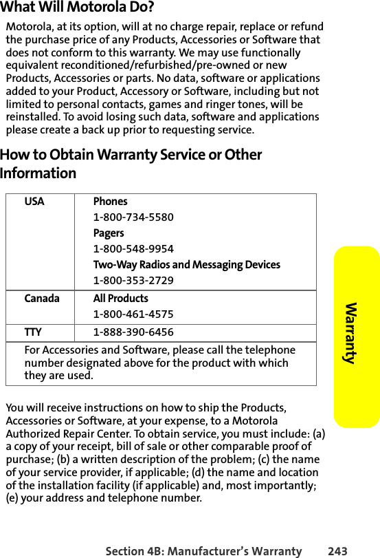 Section 4B: Manufacturer’s Warranty 243Warranty What Will Motorola Do?Motorola, at its option, will at no charge repair, replace or refund the purchase price of any Products, Accessories or Software that does not conform to this warranty. We may use functionally equivalent reconditioned/refurbished/pre-owned or new Products, Accessories or parts. No data, software or applications added to your Product, Accessory or Software, including but not limited to personal contacts, games and ringer tones, will be reinstalled. To avoid losing such data, software and applications please create a back up prior to requesting service.How to Obtain Warranty Service or Other InformationYou will receive instructions on how to ship the Products, Accessories or Software, at your expense, to a Motorola Authorized Repair Center. To obtain service, you must include: (a) a copy of your receipt, bill of sale or other comparable proof of purchase; (b) a written description of the problem; (c) the name of your service provider, if applicable; (d) the name and location of the installation facility (if applicable) and, most importantly; (e) your address and telephone number.USA Phones 1-800-734-5580 Pagers1-800-548-9954Two-Way Radios and Messaging Devices1-800-353-2729Canada All Products1-800-461-4575TTY 1-888-390-6456For Accessories and Software, please call the telephone number designated above for the product with which they are used.