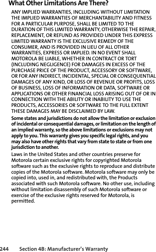 244 Section 4B: Manufacturer’s WarrantyWhat Other Limitations Are There?ANY IMPLIED WARRANTIES, INCLUDING WITHOUT LIMITATION THE IMPLIED WARRANTIES OF MERCHANTABILITY AND FITNESS FOR A PARTICULAR PURPOSE, SHALL BE LIMITED TO THE DURATION OF THIS LIMITED WARRANTY, OTHERWISE THE REPAIR, REPLACEMENT, OR REFUND AS PROVIDED UNDER THIS EXPRESS LIMITED WARRANTY IS THE EXCLUSIVE REMEDY OF THE CONSUMER, AND IS PROVIDED IN LIEU OF ALL OTHER WARRANTIES, EXPRESS OR IMPLIED. IN NO EVENT SHALL MOTOROLA BE LIABLE, WHETHER IN CONTRACT OR TORT (INCLUDING NEGLIGENCE) FOR DAMAGES IN EXCESS OF THE PURCHASE PRICE OF THE PRODUCT, ACCESSORY OR SOFTWARE, OR FOR ANY INDIRECT, INCIDENTAL, SPECIAL OR CONSEQUENTIAL DAMAGES OF ANY KIND, OR LOSS OF REVENUE OR PROFITS, LOSS OF BUSINESS, LOSS OF INFORMATION OR DATA, SOFTWARE OR APPLICATIONS OR OTHER FINANCIAL LOSS ARISING OUT OF OR IN CONNECTION WITH THE ABILITY OR INABILITY TO USE THE PRODUCTS, ACCESSORIES OR SOFTWARE TO THE FULL EXTENT THESE DAMAGES MAY BE DISCLAIMED BY LAW.Some states and jurisdictions do not allow the limitation or exclusion of incidental or consequential damages, or limitation on the length of an implied warranty, so the above limitations or exclusions may not apply to you. This warranty gives you specific legal rights, and you may also have other rights that vary from state to state or from one jurisdiction to another. Laws in the United States and other countries preserve for Motorola certain exclusive rights for copyrighted Motorola software such as the exclusive rights to reproduce and distribute copies of the Motorola software. Motorola software may only be copied into, used in, and redistributed with, the Products associated with such Motorola software. No other use, including without limitation disassembly of such Motorola software or exercise of the exclusive rights reserved for Motorola, is permitted. 