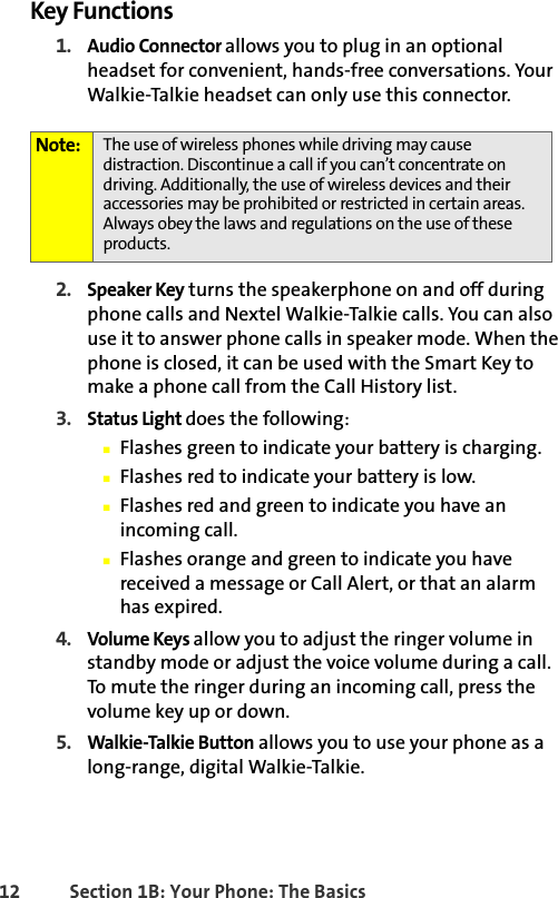 12 Section 1B: Your Phone: The BasicsKey Functions1. Audio Connector allows you to plug in an optional headset for convenient, hands-free conversations. Your Walkie-Talkie headset can only use this connector.2. Speaker Key turns the speakerphone on and off during phone calls and Nextel Walkie-Talkie calls. You can also use it to answer phone calls in speaker mode. When the phone is closed, it can be used with the Smart Key to make a phone call from the Call History list.3. Status Light does the following:䡲Flashes green to indicate your battery is charging.䡲Flashes red to indicate your battery is low.䡲Flashes red and green to indicate you have an incoming call. 䡲Flashes orange and green to indicate you have received a message or Call Alert, or that an alarm has expired.4. Volume Keys allow you to adjust the ringer volume in standby mode or adjust the voice volume during a call. To mute the ringer during an incoming call, press the volume key up or down.5. Walkie-Talkie Button allows you to use your phone as a long-range, digital Walkie-Talkie.Note: The use of wireless phones while driving may cause distraction. Discontinue a call if you can’t concentrate on driving. Additionally, the use of wireless devices and their accessories may be prohibited or restricted in certain areas. Always obey the laws and regulations on the use of these products. 