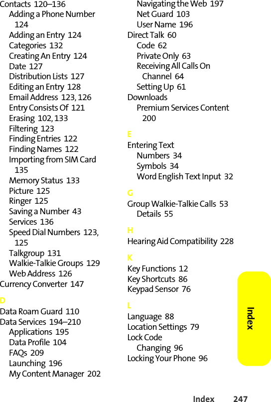 Index 247Index Contacts  120–136Adding a Phone Number  124Adding an Entry  124Categories  132Creating An Entry  124Date  127Distribution Lists  127Editing an Entry  128Email Address  123, 126Entry Consists Of  121Erasing  102, 133Filtering  123Finding Entries  122Finding Names  122Importing from SIM Card  135Memory Status  133Picture  125Ringer  125Saving a Number  43Services  136Speed Dial Numbers  123, 125Talkgroup  131Walkie-Talkie Groups  129Web Address  126Currency Converter  147DData Roam Guard  110Data Services  194–210Applications  195Data Profile  104FAQs  209Launching  196My Content Manager  202Navigating the Web  197Net Guard  103User Name  196Direct Talk  60Code  62Private Only  63Receiving All Calls On Channel  64Setting Up  61DownloadsPremium Services Content  200EEntering TextNumbers  34Symbols  34Word English Text Input  32GGroup Walkie-Talkie Calls  53Details  55HHearing Aid Compatibility  228KKey Functions  12Key Shortcuts  86Keypad Sensor  76LLanguage  88Location Settings  79Lock CodeChanging  96Locking Your Phone  96