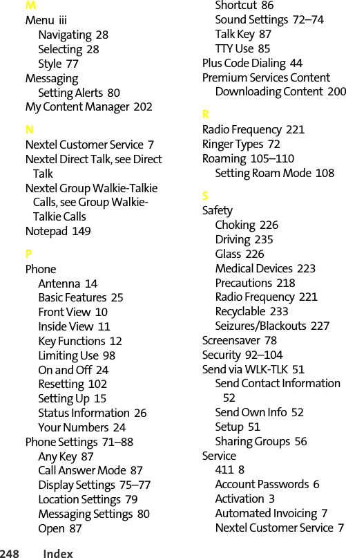 248 IndexMMenu  iiiNavigating  28Selecting  28Style  77MessagingSetting Alerts  80My Content Manager  202NNextel Customer Service  7Nextel Direct Talk, see Direct TalkNextel Group Walkie-Talkie Calls, see Group Walkie-Talkie CallsNotepad  149PPhoneAntenna  14Basic Features  25Front View  10Inside View  11Key Functions  12Limiting Use  98On and Off  24Resetting  102Setting Up  15Status Information  26Your Numbers  24Phone Settings  71–88Any Key  87Call Answer Mode  87Display Settings  75–77Location Settings  79Messaging Settings  80Open  87Shortcut  86Sound Settings  72–74Talk Key  87TTY Use  85Plus Code Dialing  44Premium Services ContentDownloading Content  200RRadio Frequency  221Ringer Types  72Roaming  105–110Setting Roam Mode  108SSafetyChoking  226Driving  235Glass  226Medical Devices  223Precautions  218Radio Frequency  221Recyclable  233Seizures/Blackouts  227Screensaver  78Security  92–104Send via WLK-TLK  51Send Contact Information  52Send Own Info  52Setup  51Sharing Groups  56Service411  8Account Passwords  6Activation  3Automated Invoicing  7Nextel Customer Service  7