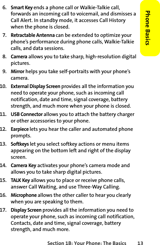 Section 1B: Your Phone: The Basics 13Phone Basics6. Smart Key ends a phone call or Walkie-Talkie call, forwards an incoming call to voicemail, and dismisses a Call Alert. In standby mode, it accesses Call History when the phone is closed.7. Retractable Antenna can be extended to optimize your phone’s performance during phone calls, Walkie-Talkie calls, and data sessions.8. Camera allows you to take sharp, high-resolution digital pictures.9. Mirror helps you take self-portraits with your phone’s camera.10. External Display Screen provides all the information you need to operate your phone, such as incoming call notification, date and time, signal coverage, battery strength, and much more when your phone is closed.11. USB Connector allows you to attach the battery charger or other accessories to your phone. 12. Earpiece lets you hear the caller and automated phone prompts.13. Softkeys let you select softkey actions or menu items appearing on the bottom left and right of the display screen. 14. Camera Key activates your phone’s camera mode and allows you to take sharp digital pictures.15. TALK Key allows you to place or receive phone calls, answer Call Waiting, and use Three-Way Calling.16. Microphone allows the other caller to hear you clearly when you are speaking to them.17. Display Screen provides all the information you need to operate your phone, such as incoming call notification, Contacts, date and time, signal coverage, battery strength, and much more.