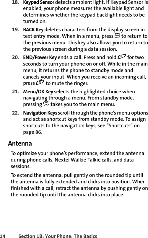 14 Section 1B: Your Phone: The Basics18. Keypad Sensor detects ambient light. If Keypad Sensor is enabled, your phone measures the available light and determines whether the keypad backlight needs to be turned on. 19. BACK Key deletes characters from the display screen in text entry mode. When in a menu, press c to return to the previous menu. This key also allows you to return to the previous screen during a data session.20. END/Power Key ends a call. Press and hold e for two seconds to turn your phone on or off. While in the main menu, it returns the phone to standby mode and cancels your input. When you receive an incoming call, press e to mute the ringer.21. Menu/OK Key selects the highlighted choice when navigating through a menu. From standby mode, pressing O takes you to the main menu. 22. Navigation Keys scroll through the phone’s menu options and act as shortcut keys from standby mode. To assign shortcuts to the navigation keys, see “Shortcuts” on page 86.AntennaTo optimize your phone’s performance, extend the antenna during phone calls, Nextel Walkie-Talkie calls, and data sessions. To extend the antenna, pull gently on the rounded tip until the antenna is fully extended and clicks into position. When finished with a call, retract the antenna by pushing gently on the rounded tip until the antenna clicks into place. 