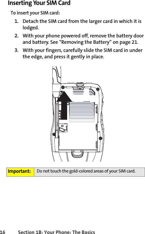 16 Section 1B: Your Phone: The BasicsInserting Your SIM CardTo insert your SIM card:1. Detach the SIM card from the larger card in which it is lodged.2. With your phone powered off, remove the battery door and battery. See “Removing the Battery” on page 21. 3. With your fingers, carefully slide the SIM card in under the edge, and press it gently in place.Important: Do not touch the gold-colored areas of your SIM card.