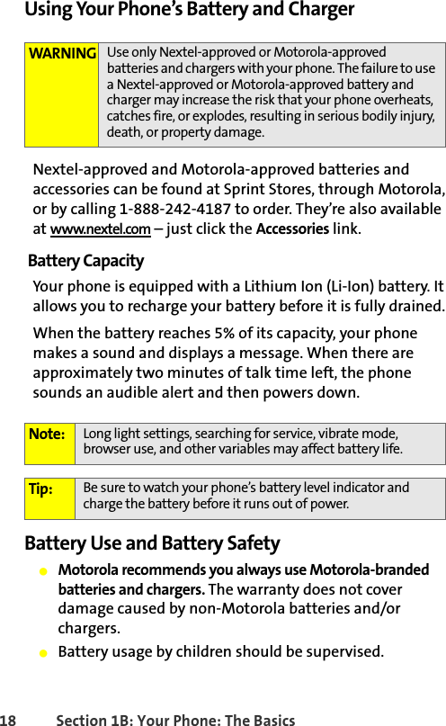 18 Section 1B: Your Phone: The BasicsUsing Your Phone’s Battery and ChargerNextel-approved and Motorola-approved batteries and accessories can be found at Sprint Stores, through Motorola, or by calling 1-888-242-4187 to order. They’re also available at www.nextel.com – just click the Accessories link.Battery CapacityYour phone is equipped with a Lithium Ion (Li-Ion) battery. It allows you to recharge your battery before it is fully drained. When the battery reaches 5% of its capacity, your phone makes a sound and displays a message. When there are approximately two minutes of talk time left, the phone sounds an audible alert and then powers down.Battery Use and Battery Safety䢇Motorola recommends you always use Motorola-branded batteries and chargers. The warranty does not cover damage caused by non-Motorola batteries and/or chargers. 䢇Battery usage by children should be supervised.WARNING Use only Nextel-approved or Motorola-approved batteries and chargers with your phone. The failure to use a Nextel-approved or Motorola-approved battery and charger may increase the risk that your phone overheats, catches fire, or explodes, resulting in serious bodily injury, death, or property damage.Note: Long light settings, searching for service, vibrate mode, browser use, and other variables may affect battery life.Tip: Be sure to watch your phone’s battery level indicator and charge the battery before it runs out of power.