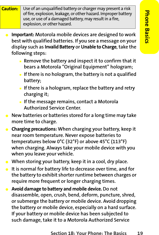 Section 1B: Your Phone: The Basics 19Phone Basics䢇Important: Motorola mobile devices are designed to work best with qualified batteries. If you see a message on your display such as Invalid Battery or Unable to Charge, take the following steps:䡲Remove the battery and inspect it to confirm that it bears a Motorola “Original Equipment” hologram; 䡲If there is no hologram, the battery is not a qualified battery;䡲If there is a hologram, replace the battery and retry charging it;䡲If the message remains, contact a Motorola Authorized Service Center.䢇New batteries or batteries stored for a long time may take more time to charge.䢇Charging precautions: When charging your battery, keep it near room temperature. Never expose batteries to temperatures below 0°C (32°F) or above 45°C (113°F) when charging. Always take your mobile device with you when you leave your vehicle.䢇When storing your battery, keep it in a cool, dry place.䢇It is normal for battery life to decrease over time, and for the battery to exhibit shorter runtime between charges or require more frequent or longer charging times.䢇Avoid damage to battery and mobile device. Do not disassemble, open, crush, bend, deform, puncture, shred, or submerge the battery or mobile device. Avoid dropping the battery or mobile device, especially on a hard surface. If your battery or mobile device has been subjected to such damage, take it to a Motorola Authorized Service Caution: Use of an unqualified battery or charger may present a risk of fire, explosion, leakage, or other hazard. Improper battery use, or use of a damaged battery, may result in a fire, explosion, or other hazard.