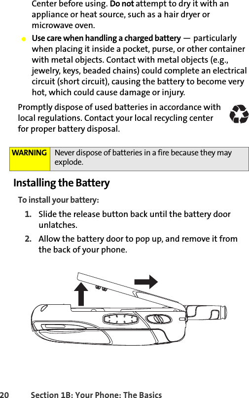 20 Section 1B: Your Phone: The BasicsCenter before using. Do not attempt to dry it with an appliance or heat source, such as a hair dryer or microwave oven.䢇Use care when handling a charged battery — particularly when placing it inside a pocket, purse, or other container with metal objects. Contact with metal objects (e.g., jewelry, keys, beaded chains) could complete an electrical circuit (short circuit), causing the battery to become very hot, which could cause damage or injury.Promptly dispose of used batteries in accordance with local regulations. Contact your local recycling center for proper battery disposal.Installing the BatteryTo install your battery:1. Slide the release button back until the battery door unlatches.2. Allow the battery door to pop up, and remove it from the back of your phone.WARNING Never dispose of batteries in a fire because they may explode.