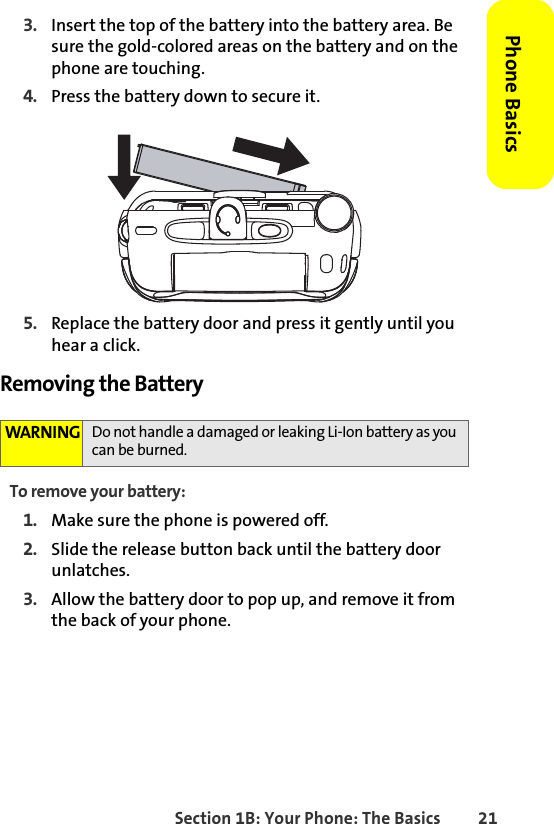 Section 1B: Your Phone: The Basics 21Phone Basics3. Insert the top of the battery into the battery area. Be sure the gold-colored areas on the battery and on the phone are touching. 4. Press the battery down to secure it. 5. Replace the battery door and press it gently until you hear a click.Removing the BatteryTo remove your battery:1. Make sure the phone is powered off. 2. Slide the release button back until the battery door unlatches.3. Allow the battery door to pop up, and remove it from the back of your phone.WARNING Do not handle a damaged or leaking Li-Ion battery as you can be burned.