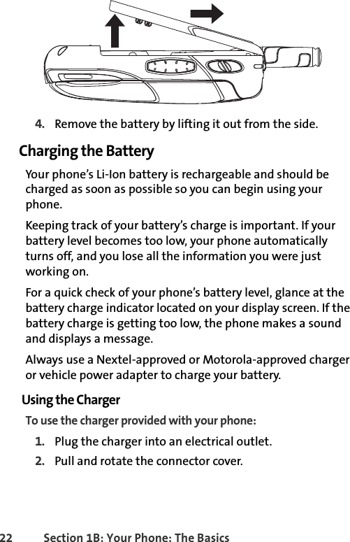 22 Section 1B: Your Phone: The Basics4. Remove the battery by lifting it out from the side.Charging the BatteryYour phone’s Li-Ion battery is rechargeable and should be charged as soon as possible so you can begin using your phone.Keeping track of your battery’s charge is important. If your battery level becomes too low, your phone automatically turns off, and you lose all the information you were just working on. For a quick check of your phone’s battery level, glance at the battery charge indicator located on your display screen. If the battery charge is getting too low, the phone makes a sound and displays a message.Always use a Nextel-approved or Motorola-approved charger or vehicle power adapter to charge your battery.Using the ChargerTo use the charger provided with your phone:1. Plug the charger into an electrical outlet.2. Pull and rotate the connector cover.