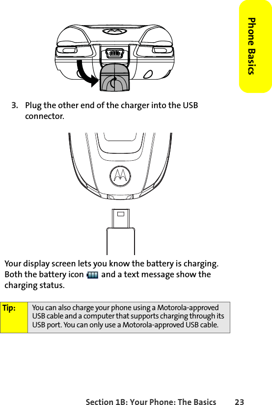 Section 1B: Your Phone: The Basics 23Phone Basics3. Plug the other end of the charger into the USB connector.Your display screen lets you know the battery is charging. Both the battery icon   and a text message show the charging status.Tip: You can also charge your phone using a Motorola-approved USB cable and a computer that supports charging through its USB port. You can only use a Motorola-approved USB cable.