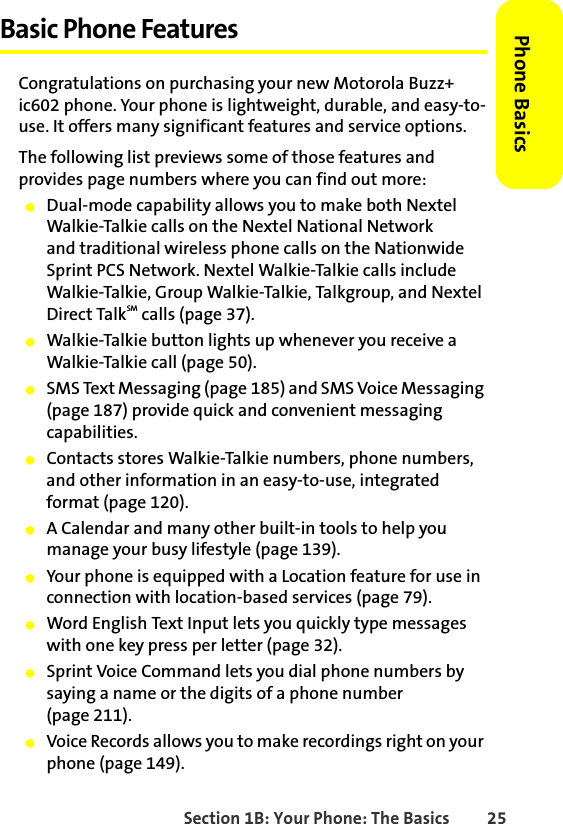 Section 1B: Your Phone: The Basics 25Phone BasicsBasic Phone FeaturesCongratulations on purchasing your new Motorola Buzz+ ic602 phone. Your phone is lightweight, durable, and easy-to-use. It offers many significant features and service options.The following list previews some of those features and provides page numbers where you can find out more:䢇Dual-mode capability allows you to make both Nextel Walkie-Talkie calls on the Nextel National Network and traditional wireless phone calls on the Nationwide Sprint PCS Network. Nextel Walkie-Talkie calls include Walkie-Talkie, Group Walkie-Talkie, Talkgroup, and Nextel Direct TalkSM calls (page 37).䢇Walkie-Talkie button lights up whenever you receive a Walkie-Talkie call (page 50).䢇SMS Text Messaging (page 185) and SMS Voice Messaging (page 187) provide quick and convenient messaging capabilities.䢇Contacts stores Walkie-Talkie numbers, phone numbers, and other information in an easy-to-use, integrated format (page 120). 䢇A Calendar and many other built-in tools to help you manage your busy lifestyle (page 139).䢇Your phone is equipped with a Location feature for use in connection with location-based services (page 79).䢇Word English Text Input lets you quickly type messages with one key press per letter (page 32).䢇Sprint Voice Command lets you dial phone numbers by saying a name or the digits of a phone number (page 211).䢇Voice Records allows you to make recordings right on your phone (page 149).