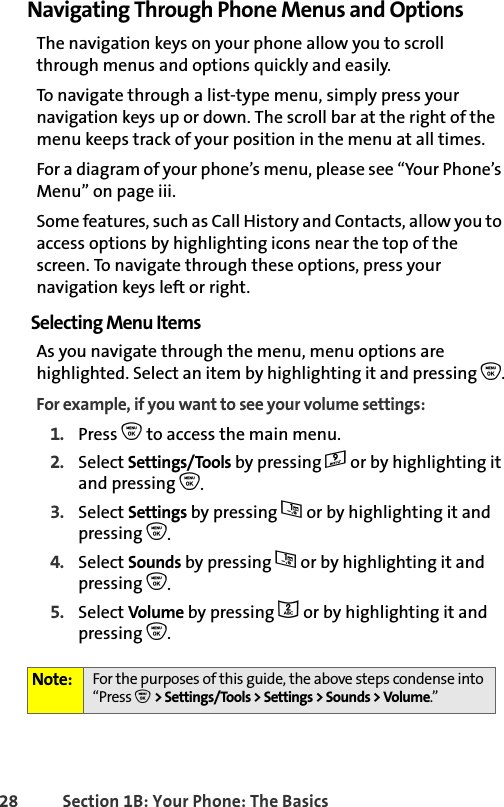 28 Section 1B: Your Phone: The BasicsNavigating Through Phone Menus and OptionsThe navigation keys on your phone allow you to scroll through menus and options quickly and easily.To navigate through a list-type menu, simply press your navigation keys up or down. The scroll bar at the right of the menu keeps track of your position in the menu at all times.For a diagram of your phone’s menu, please see “Your Phone’s Menu” on page iii.Some features, such as Call History and Contacts, allow you to access options by highlighting icons near the top of the screen. To navigate through these options, press your navigation keys left or right.Selecting Menu ItemsAs you navigate through the menu, menu options are highlighted. Select an item by highlighting it and pressing O.For example, if you want to see your volume settings:1. Press O to access the main menu.2. Select Settings/Tools by pressing 9 or by highlighting it and pressing O.3. Select Settings by pressing 1 or by highlighting it and pressing O.4. Select Sounds by pressing 1 or by highlighting it and pressing O.5. Select Volume by pressing 2 or by highlighting it and pressing O.Note: For the purposes of this guide, the above steps condense into “Press O &gt; Settings/Tools &gt; Settings &gt; Sounds &gt; Volume.”