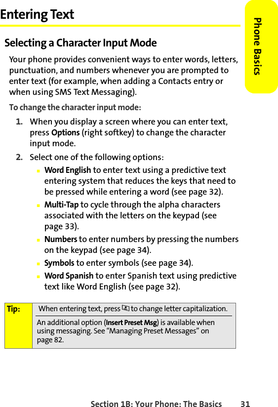 Section 1B: Your Phone: The Basics 31Phone BasicsEntering TextSelecting a Character Input ModeYour phone provides convenient ways to enter words, letters, punctuation, and numbers whenever you are prompted to enter text (for example, when adding a Contacts entry or when using SMS Text Messaging).To change the character input mode:1. When you display a screen where you can enter text, press Options (right softkey) to change the character input mode.2. Select one of the following options:䡲Word English to enter text using a predictive text entering system that reduces the keys that need to be pressed while entering a word (see page 32).䡲Multi-Tap to cycle through the alpha characters associated with the letters on the keypad (see page 33).䡲Numbers to enter numbers by pressing the numbers on the keypad (see page 34).䡲Symbols to enter symbols (see page 34).䡲Word Spanish to enter Spanish text using predictive text like Word English (see page 32).Tip:  When entering text, press * to change letter capitalization.An additional option (Insert Preset Msg) is available when using messaging. See “Managing Preset Messages” on page 82.