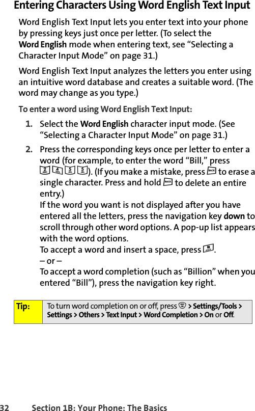 32 Section 1B: Your Phone: The BasicsEntering Characters Using Word English Text InputWord English Text Input lets you enter text into your phone by pressing keys just once per letter. (To select the Word English mode when entering text, see “Selecting a Character Input Mode” on page 31.)Word English Text Input analyzes the letters you enter using an intuitive word database and creates a suitable word. (The word may change as you type.) To enter a word using Word English Text Input:1. Select the Word English character input mode. (See “Selecting a Character Input Mode” on page 31.)2. Press the corresponding keys once per letter to enter a word (for example, to enter the word “Bill,” press2 4 5 5). (If you make a mistake, press c to erase a single character. Press and hold c to delete an entire entry.)If the word you want is not displayed after you have entered all the letters, press the navigation key down to scroll through other word options. A pop-up list appears with the word options.To accept a word and insert a space, press #. – or –To accept a word completion (such as “Billion” when you entered “Bill”), press the navigation key right.Tip: To turn word completion on or off, press O &gt; Settings/Tools &gt; Settings &gt;Others &gt;TextInput &gt;WordCompletion &gt;Onor Off.