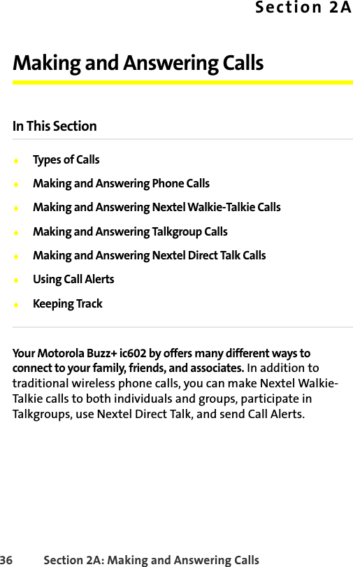 36 Section 2A: Making and Answering Calls Section 2AMaking and Answering CallsIn This Section⽧Types of Calls⽧Making and Answering Phone Calls⽧Making and Answering NextelWalkie-Talkie Calls⽧Making and Answering Talkgroup Calls⽧Making and Answering Nextel Direct Talk Calls⽧Using Call Alerts⽧Keeping TrackYour Motorola Buzz+ ic602 by offers many different ways to connect to your family, friends, and associates. In addition to traditional wireless phone calls, you can make Nextel Walkie-Talkie calls to both individuals and groups, participate in Talkgroups, use Nextel Direct Talk, and send Call Alerts.