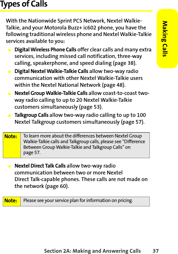 Section 2A: Making and Answering Calls 37Making CallsTypes of CallsWith the Nationwide Sprint PCS Network, Nextel Walkie-Talkie, and your Motorola Buzz+ ic602 phone, you have the following traditional wireless phone and Nextel Walkie-Talkie services available to you: 䢇Digital Wireless Phone Calls offer clear calls and many extra services, including missed call notification, three-way calling, speakerphone, and speed dialing (page 38).䢇Digital Nextel Walkie-Talkie Calls allow two-way radio communication with other Nextel Walkie-Talkie users within the Nextel National Network (page 48).䢇Nextel Group Walkie-Talkie Calls allow coast-to-coast two-way radio calling to up to 20 Nextel Walkie-Talkie customers simultaneously (page 53).䢇Talkgroup Calls allow two-way radio calling to up to 100 Nextel Talkgroup customers simultaneously (page 57). 䢇Nextel Direct Talk Calls allow two-way radio communication between two or more NextelDirect Talk-capable phones. These calls are not made on the network (page 60). Note: To learn more about the differences between Nextel Group Walkie-Talkie calls and Talkgroup calls, please see “Difference Between Group Walkie-Talkie and Talkgroup Calls” on page 57.Note: Please see your service plan for information on pricing. 