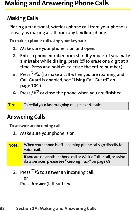 38 Section 2A: Making and Answering Calls Making and Answering Phone CallsMaking CallsPlacing a traditional, wireless phone call from your phone is as easy as making a call from any landline phone.To make a phone call using your keypad:1. Make sure your phone is on and open.2. Enter a phone number from standby mode. (If you make a mistake while dialing, press c to erase one digit at a time. Press and hold c to erase the entire number.)3. Press s. (To make a call when you are roaming and Call Guard is enabled, see “Using Call Guard” on page 109.)4. Press e or close the phone when you are finished.Answering CallsTo answer an incoming call:1. Make sure your phone is on.2. Press s to answer an incoming call.– or – Press Answer (left softkey).Tip: To redial your last outgoing call, press s twice.Note: When your phone is off, incoming phone calls go directly to voicemail. If you are on another phone call or Walkie-Talkie call, or using data services, please see “Keeping Track” on page 68. 