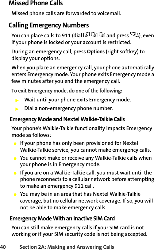 40 Section 2A: Making and Answering Calls Missed Phone CallsMissed phone calls are forwarded to voicemail. Calling Emergency NumbersYou can place calls to 911 (dial 911 and press s), even if your phone is locked or your account is restricted.During an emergency call, press Options (right softkey) to display your options. When you place an emergency call, your phone automatically enters Emergency mode. Your phone exits Emergency mode a few minutes after you end the emergency call. To exit Emergency mode, do one of the following:䊳Wait until your phone exits Emergency mode.䊳Dial a non-emergency phone number. Emergency Mode and Nextel Walkie-Talkie CallsYour phone’s Walkie-Talkie functionality impacts Emergency mode as follows:䢇If your phone has only been provisioned for Nextel Walkie-Talkie service, you cannot make emergency calls. 䢇You cannot make or receive any Walkie-Talkie calls when your phone is in Emergency mode.䢇If you are on a Walkie-Talkie call, you must wait until the phone reconnects to a cellular network before attempting to make an emergency 911 call.䢇You may be in an area that has Nextel Walkie-Talkie coverage, but no cellular network coverage. If so, you will not be able to make emergency calls.Emergency Mode With an Inactive SIM CardYou can still make emergency calls if your SIM card is not working or if your SIM security code is not being accepted. 